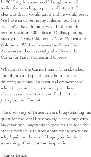 In 2001 my husband and I bought a small  trailer for traveling to places of interest. The  idea was that I would paint and he would read. We have since put many miles on our little “Casita”. I have found a wealth of paintable territory within 400 miles of Dallas, painting mostly in Texas, Oklahoma, New Mexico and Colorado.  We have roamed as far as Utah, Arkansas and occasionally abandoned the Casita for Italy, France and Greece. 

When not in the Casita I paint from sketches and photos and spend many hours in life drawing sessions.  I almost feel embarrassed when the same models show up at class  after class all over town and find me there, yet again, but I’m not.

The discovery of Bruce Klein’s blog detailing his quest for the ideal life drawing class along with his great book suggestions gave me the idea that others might like to hear about what, when and why I paint and draw.  I hope you find here something of interest and inspiration.  
Thanks Bruce!