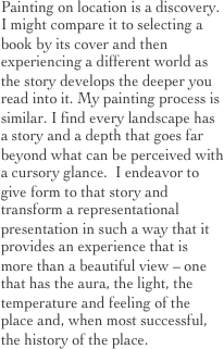 Painting on location is a discovery.   I might compare it to selecting a book by its cover and then experiencing a different world as the story develops the deeper you read into it. My painting process is similar. I find every landscape has a story and a depth that goes far beyond what can be perceived with a cursory glance.  I endeavor to give form to that story and transform a representational presentation in such a way that it provides an experience that is more than a beautiful view – one that has the aura, the light, the temperature and feeling of the place and, when most successful, the history of the place.